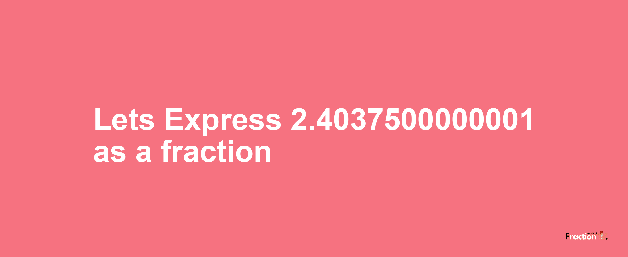 Lets Express 2.4037500000001 as afraction
